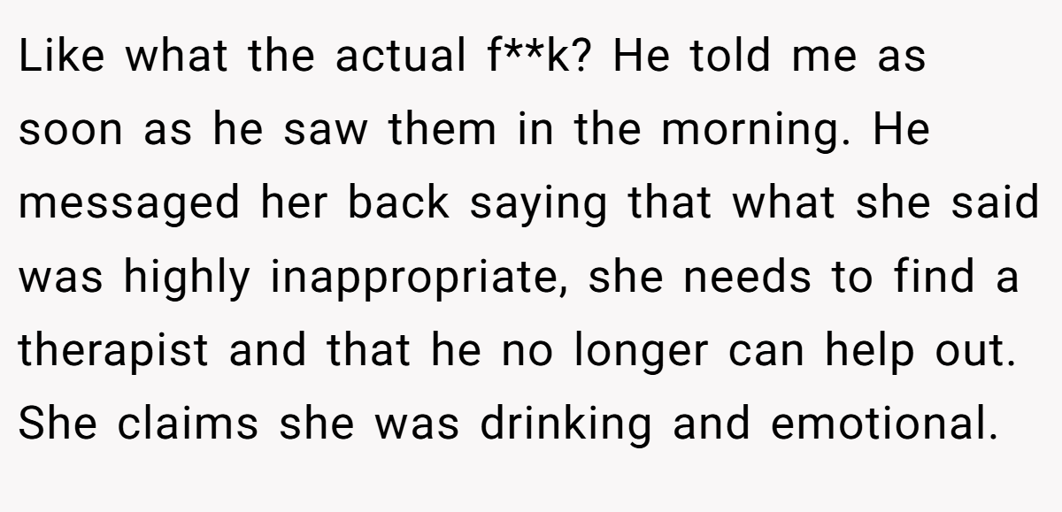 Like what the actual f**k? He told me as soon as he saw them in the morning. He messaged her back saying that what she said was highly inappropriate, she needs to find a therapist and that he no longer can help out. She claims she was drinking and emotional.