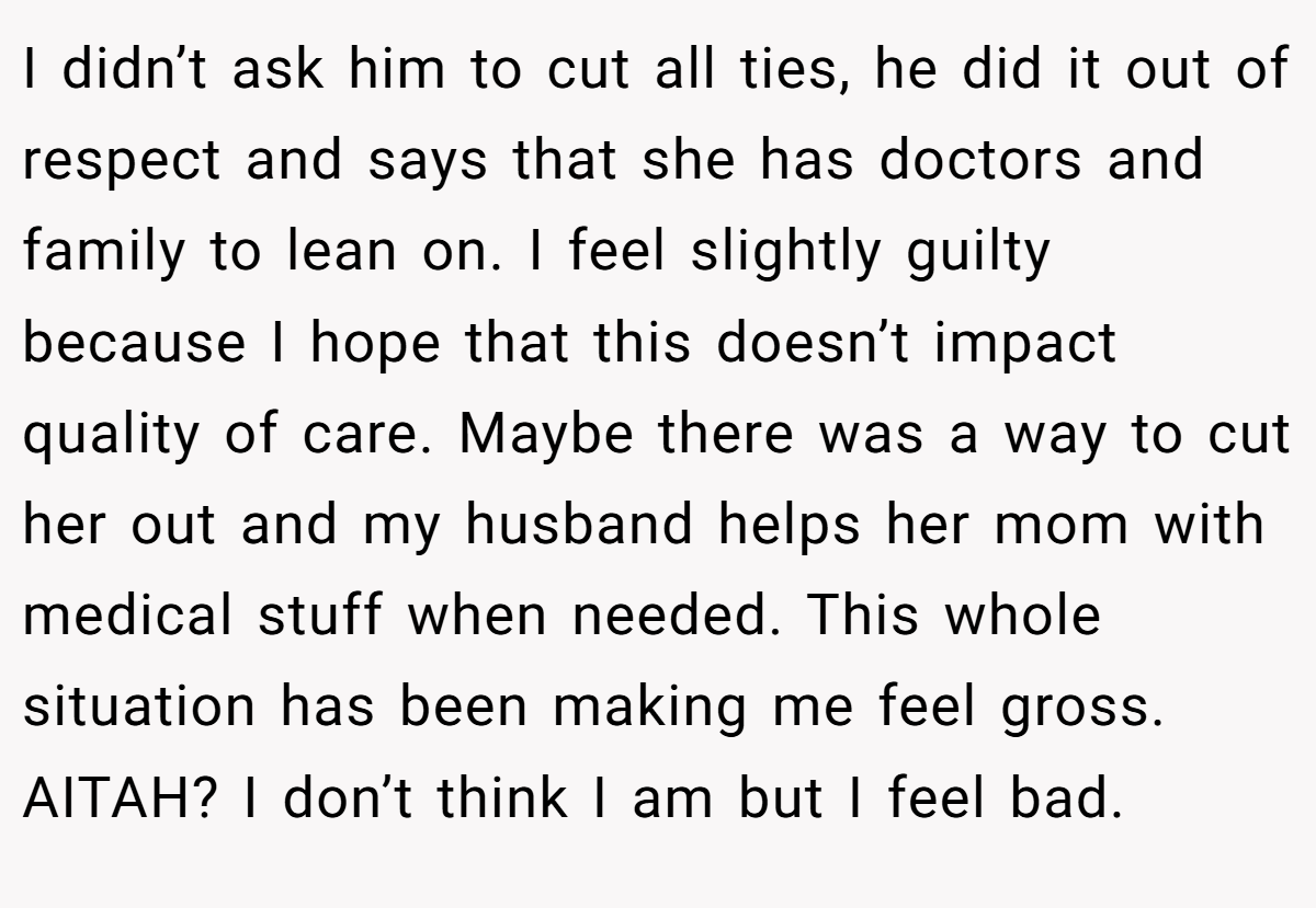 I didn’t ask him to cut all ties, he did it out of respect and says that she has doctors and family to lean on. I feel slightly guilty because I hope that this doesn’t impact quality of care. Maybe there was a way to cut her out and my husband helps her mom with medical stuff when needed. This whole situation has been making me feel gross. AITAH? I don’t think I am but I feel bad.
