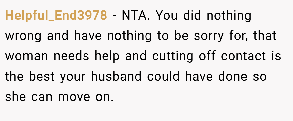 Helpful_End3978 − NTA. You did nothing wrong and have nothing to be sorry for, that woman needs help and cutting off contact is the best your husband could have done so she can move on.
