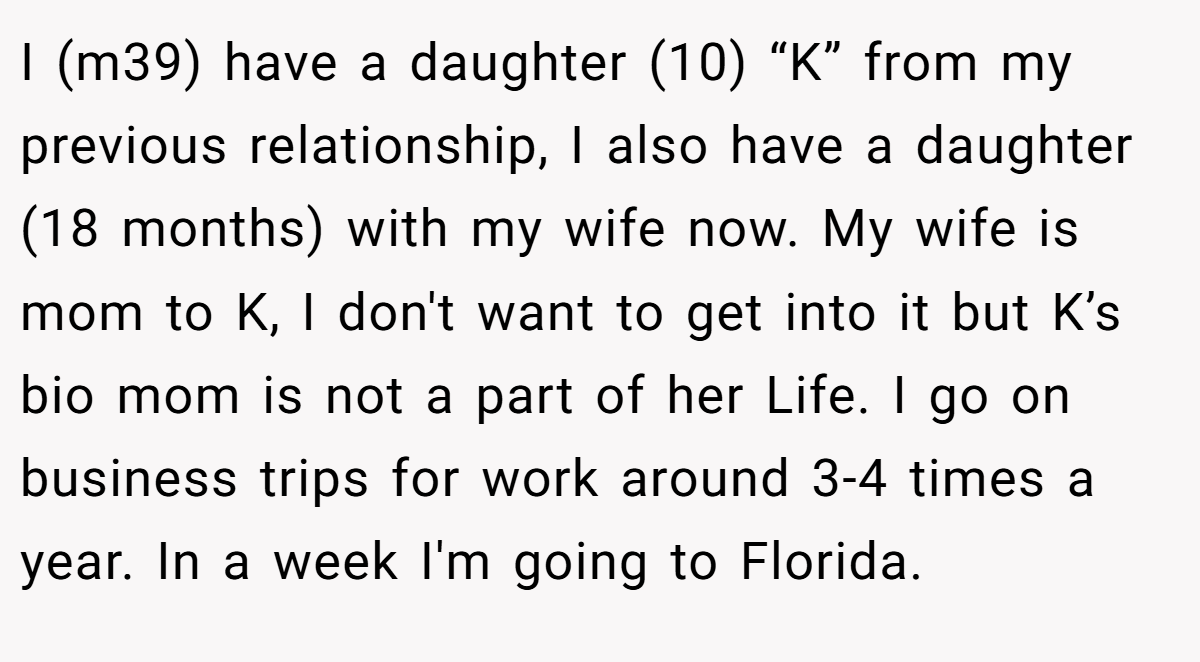 I (m39) have a daughter (10) “K” from my previous relationship, I also have a daughter (18 months) with my wife now. My wife is mom to K, I don't want to get into it but K’s bio mom is not a part of her Life. I go on business trips for work around 3-4 times a year. In a week I'm going to Florida.