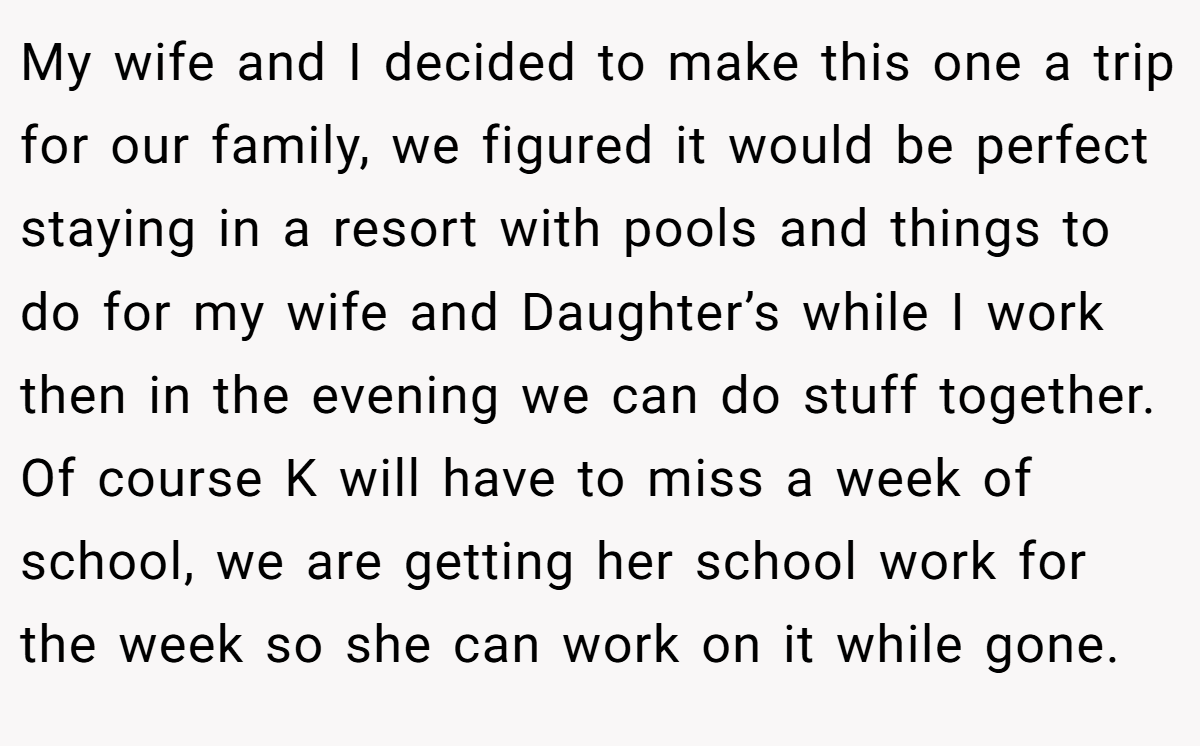 My wife and I decided to make this one a trip for our family, we figured it would be perfect staying in a resort with pools and things to do for my wife and Daughter’s while I work then in the evening we can do stuff together. Of course K will have to miss a week of school, we are getting her school work for the week so she can work on it while gone.