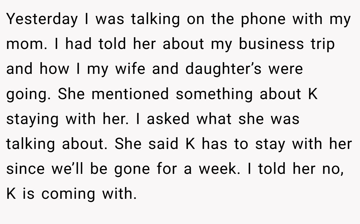 Yesterday I was talking on the phone with my mom. I had told her about my business trip and how I my wife and daughter’s were going. She mentioned something about K staying with her. I asked what she was talking about. She said K has to stay with her since we’ll be gone for a week. I told her no, K is coming with.