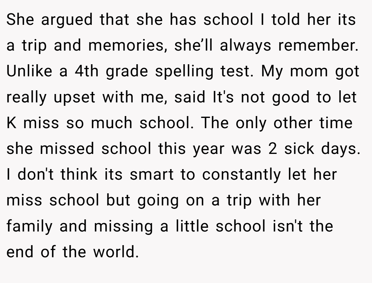 She argued that she has school I told her its a trip and memories, she’ll always remember. Unlike a 4th grade spelling test. My mom got really upset with me, said It's not good to let K miss so much school. The only other time she missed school this year was 2 sick days. I don't think its smart to constantly let her miss school but going on a trip with her family and missing a little school isn't the end of the world.