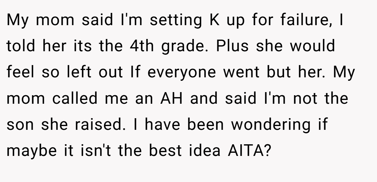 My mom said I'm setting K up for failure, I told her its the 4th grade. Plus she would feel so left out If everyone went but her. My mom called me an AH and said I'm not the son she raised. I have been wondering if maybe it isn't the best idea AITA?