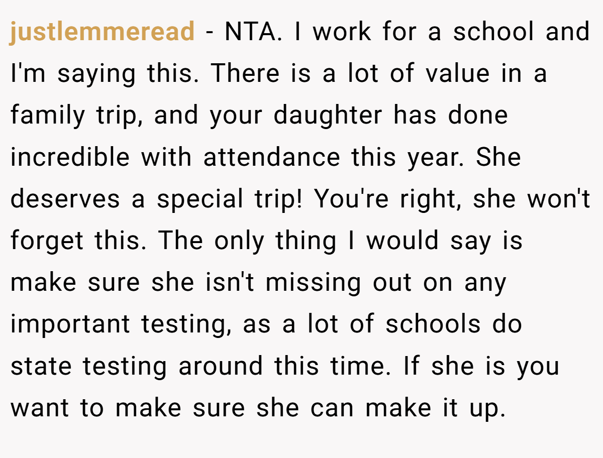 justlemmeread − NTA. I work for a school and I'm saying this. There is a lot of value in a family trip, and your daughter has done incredible with attendance this year. She deserves a special trip! You're right, she won't forget this. The only thing I would say is make sure she isn't missing out on any important testing, as a lot of schools do state testing around this time. If she is you want to make sure she can make it up.