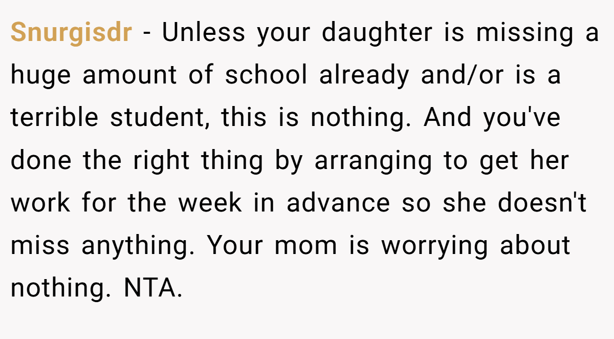 Snurgisdr − Unless your daughter is missing a huge amount of school already and/or is a terrible student, this is nothing. And you've done the right thing by arranging to get her work for the week in advance so she doesn't miss anything. Your mom is worrying about nothing. NTA.