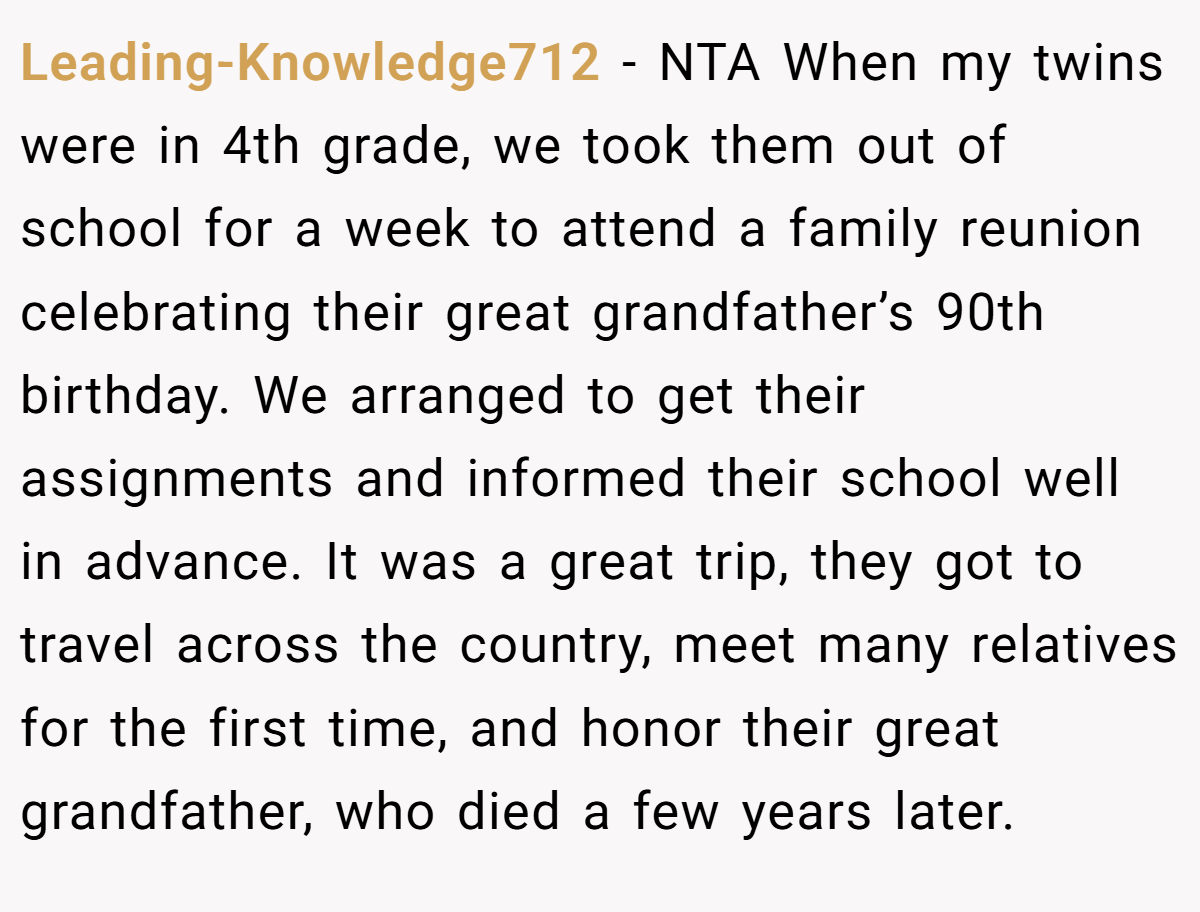 Leading-Knowledge712 − NTA When my twins were in 4th grade, we took them out of school for a week to attend a family reunion celebrating their great grandfather’s 90th birthday. We arranged to get their assignments and informed their school well in advance. It was a great trip, they got to travel across the country, meet many relatives for the first time, and honor their great grandfather, who died a few years later.