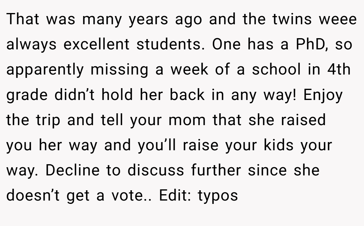 That was many years ago and the twins weee always excellent students. One has a PhD, so apparently missing a week of a school in 4th grade didn’t hold her back in any way! Enjoy the trip and tell your mom that she raised you her way and you’ll raise your kids your way. Decline to discuss further since she doesn’t get a vote.. Edit: typos