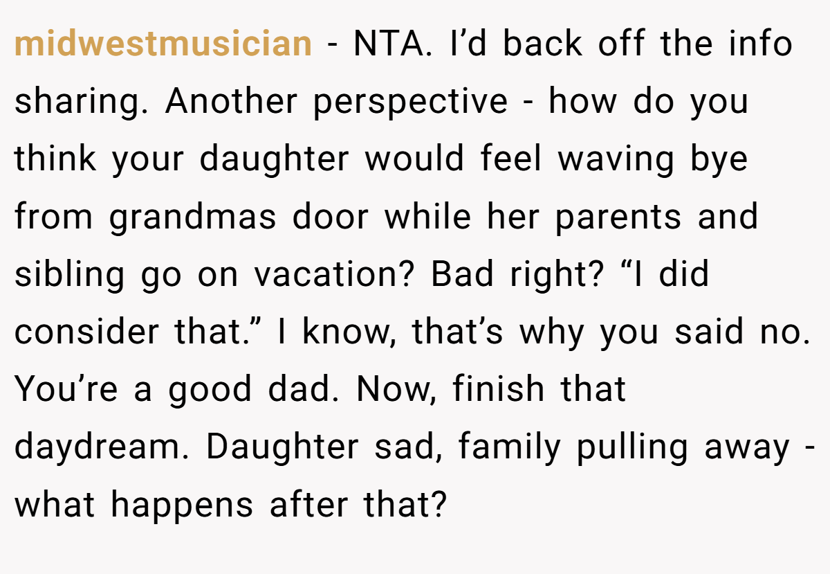 midwestmusician − NTA. I’d back off the info sharing. Another perspective - how do you think your daughter would feel waving bye from grandmas door while her parents and sibling go on vacation? Bad right? “I did consider that.” I know, that’s why you said no. You’re a good dad. Now, finish that daydream. Daughter sad, family pulling away - what happens after that?