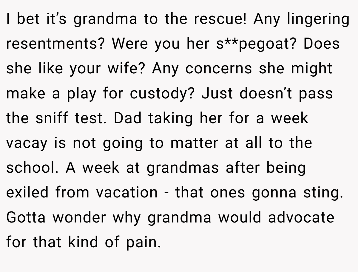 I bet it’s grandma to the rescue! Any lingering resentments? Were you her s**pegoat? Does she like your wife? Any concerns she might make a play for custody? Just doesn’t pass the sniff test. Dad taking her for a week vacay is not going to matter at all to the school. A week at grandmas after being exiled from vacation - that ones gonna sting. Gotta wonder why grandma would advocate for that kind of pain.