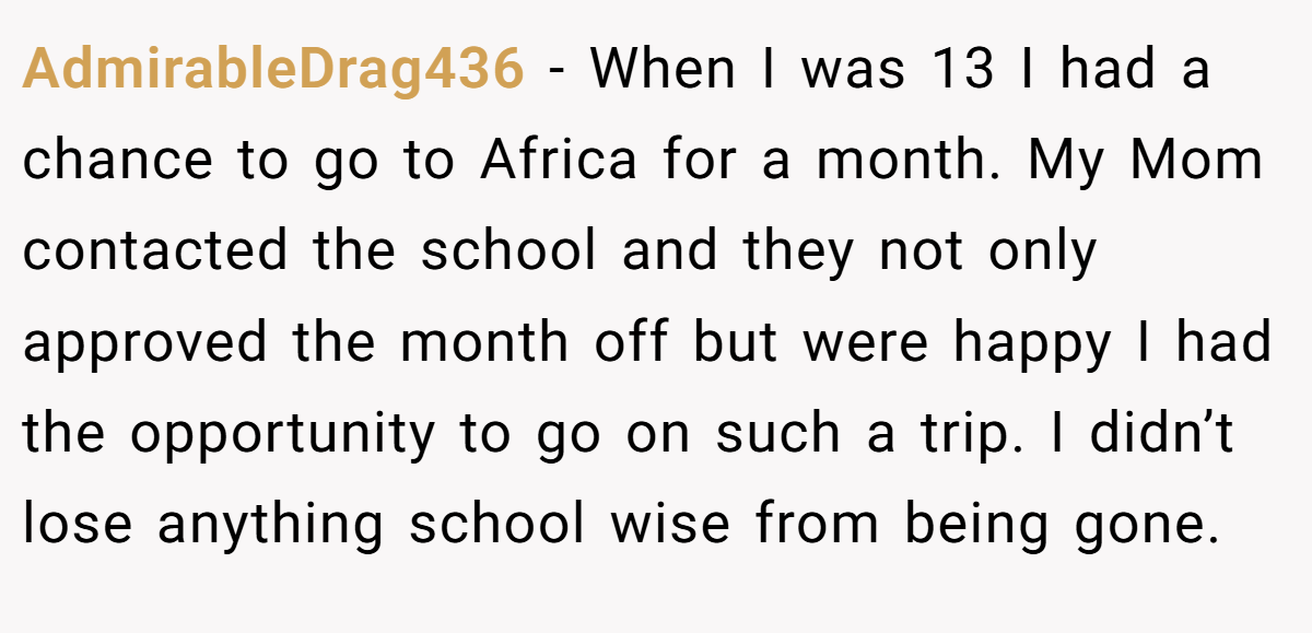 AdmirableDrag436 − When I was 13 I had a chance to go to Africa for a month. My Mom contacted the school and they not only approved the month off but were happy I had the opportunity to go on such a trip. I didn’t lose anything school wise from being gone.