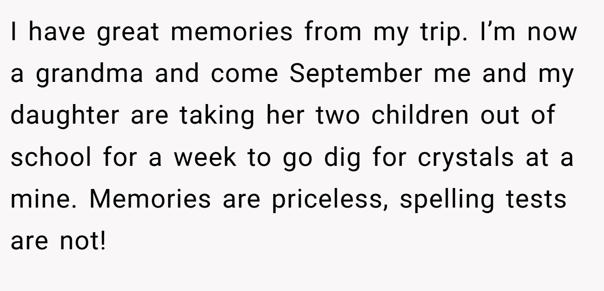 I have great memories from my trip. I’m now a grandma and come September me and my daughter are taking her two children out of school for a week to go dig for crystals at a mine. Memories are priceless, spelling tests are not!
