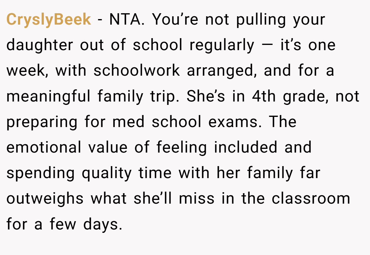 CryslyBeek − NTA. You’re not pulling your daughter out of school regularly — it’s one week, with schoolwork arranged, and for a meaningful family trip. She’s in 4th grade, not preparing for med school exams. The emotional value of feeling included and spending quality time with her family far outweighs what she’ll miss in the classroom for a few days.