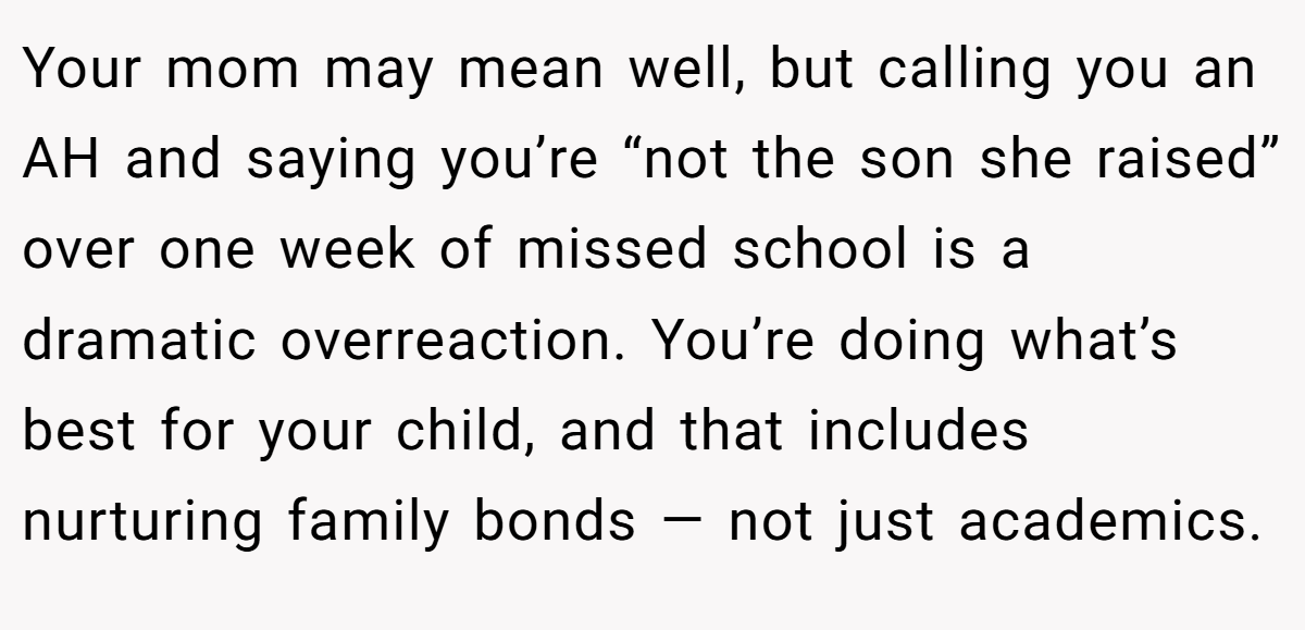 Your mom may mean well, but calling you an AH and saying you’re “not the son she raised” over one week of missed school is a dramatic overreaction. You’re doing what’s best for your child, and that includes nurturing family bonds — not just academics.