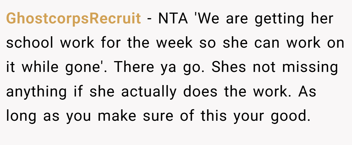 GhostcorpsRecruit − NTA 'We are getting her school work for the week so she can work on it while gone'. There ya go. Shes not missing anything if she actually does the work. As long as you make sure of this your good.
