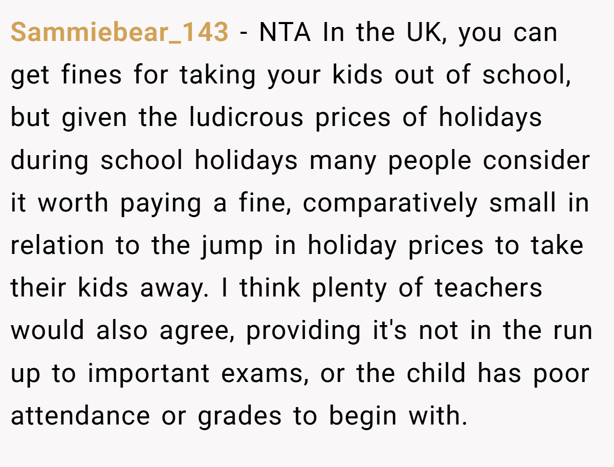 Sammiebear_143 − NTA In the UK, you can get fines for taking your kids out of school, but given the ludicrous prices of holidays during school holidays many people consider it worth paying a fine, comparatively small in relation to the jump in holiday prices to take their kids away. I think plenty of teachers would also agree, providing it's not in the run up to important exams, or the child has poor attendance or grades to begin with.