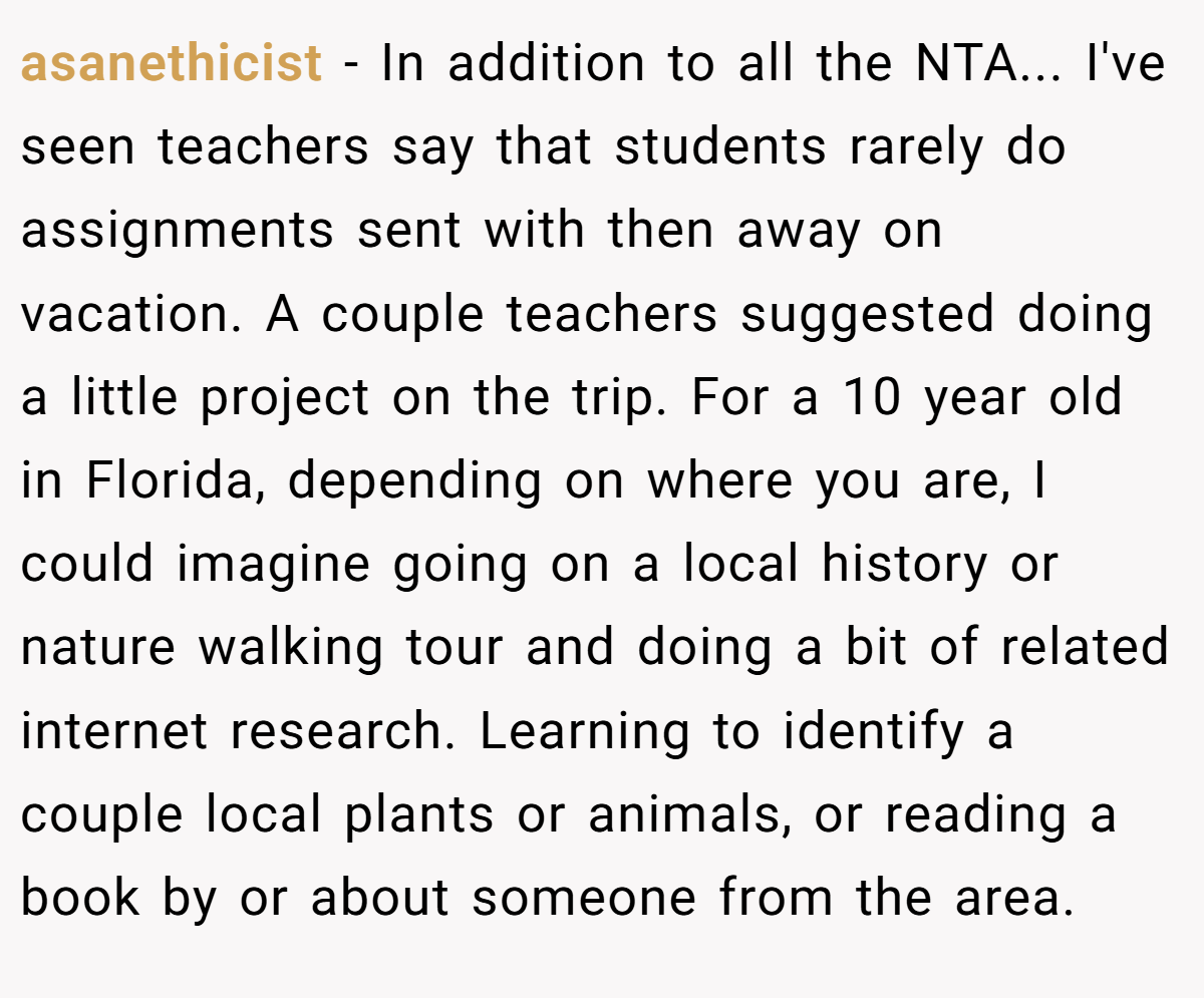 asanethicist − In addition to all the NTA... I've seen teachers say that students rarely do assignments sent with then away on vacation. A couple teachers suggested doing a little project on the trip. For a 10 year old in Florida, depending on where you are, I could imagine going on a local history or nature walking tour and doing a bit of related internet research. Learning to identify a couple local plants or animals, or reading a book by or about someone from the area.