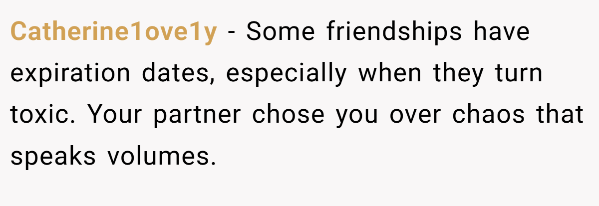 Catherine1ove1y − Some friendships have expiration dates, especially when they turn toxic. Your partner chose you over chaos that speaks volumes.