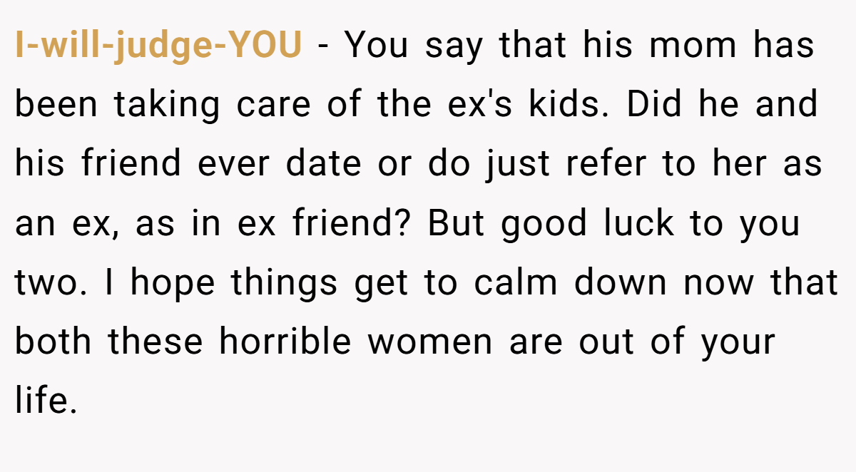 I-will-judge-YOU − You say that his mom has been taking care of the ex's kids. Did he and his friend ever date or do just refer to her as an ex, as in ex friend? But good luck to you two. I hope things get to calm down now that both these horrible women are out of your life.