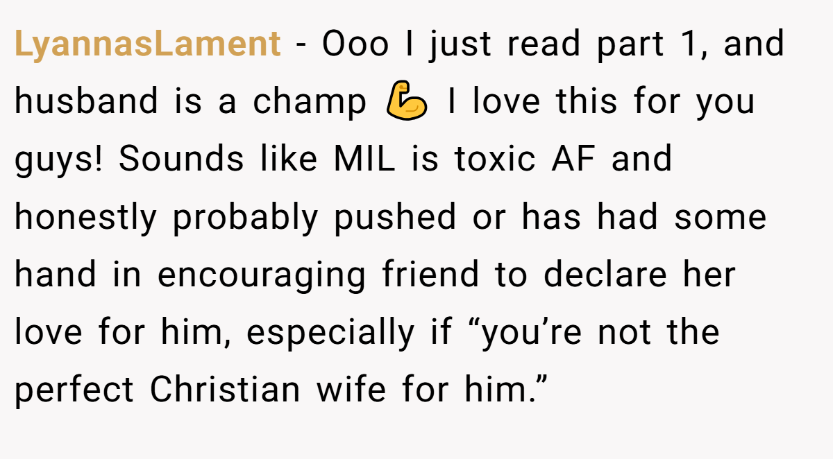 LyannasLament − Ooo I just read part 1, and husband is a champ 💪 I love this for you guys! Sounds like MIL is toxic AF and honestly probably pushed or has had some hand in encouraging friend to declare her love for him, especially if “you’re not the perfect Christian wife for him.”