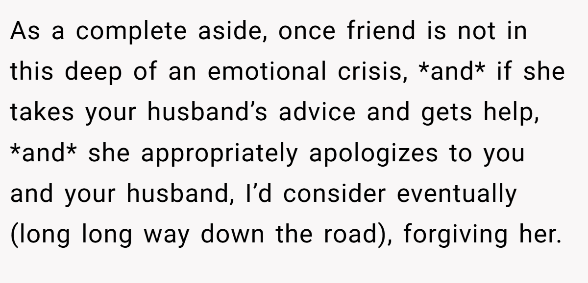 As a complete aside, once friend is not in this deep of an emotional crisis, *and* if she takes your husband’s advice and gets help, *and* she appropriately apologizes to you and your husband, I’d consider eventually (long long way down the road), forgiving her.