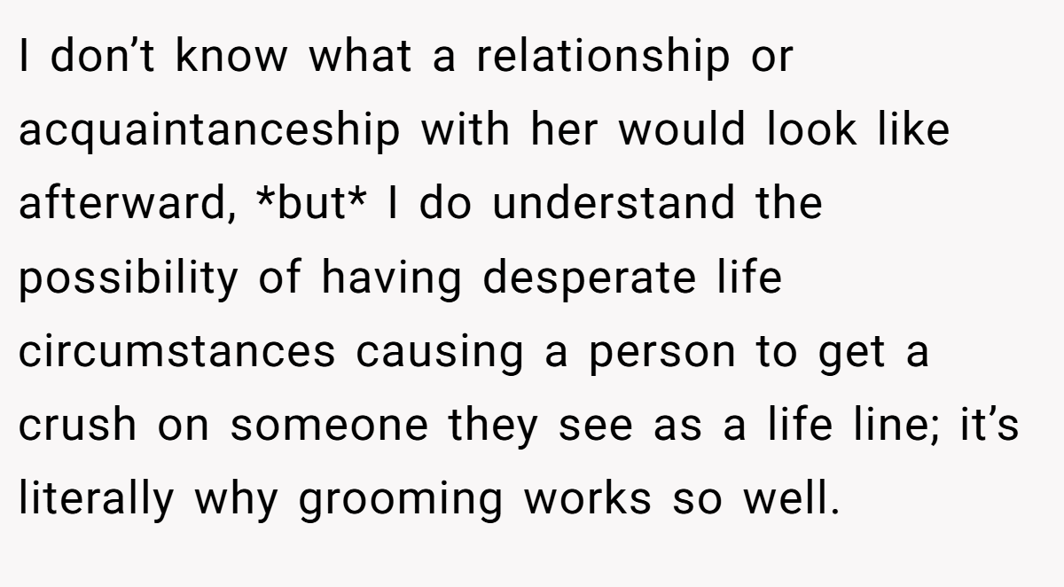 I don’t know what a relationship or acquaintanceship with her would look like afterward, *but* I do understand the possibility of having desperate life circumstances causing a person to get a crush on someone they see as a life line; it’s literally why grooming works so well.