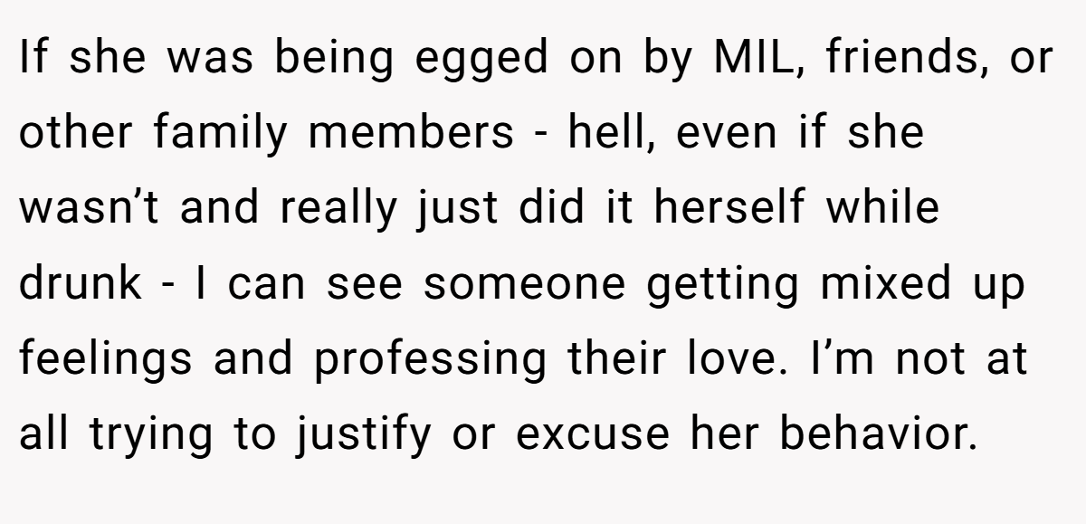 If she was being egged on by MIL, friends, or other family members - hell, even if she wasn’t and really just did it herself while drunk - I can see someone getting mixed up feelings and professing their love. I’m not at all trying to justify or excuse her behavior.