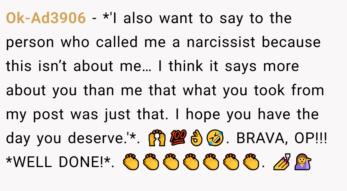 Ok-Ad3906 − *'I also want to say to the person who called me a narcissist because this isn’t about me… I think it says more about you than me that what you took from my post was just that. I hope you have the day you deserve.'*. 🙌💯👌🤣. BRAVA, OP!!! *WELL DONE!*. 👏👏👏👏👏👏👏. 💅💁‍♀️