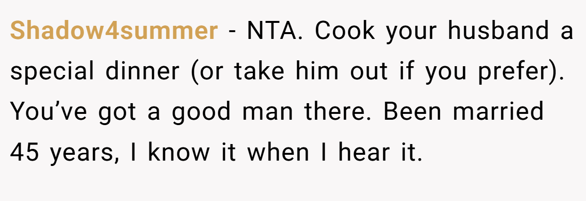 Shadow4summer − NTA. Cook your husband a special dinner (or take him out if you prefer). You’ve got a good man there. Been married 45 years, I know it when I hear it.