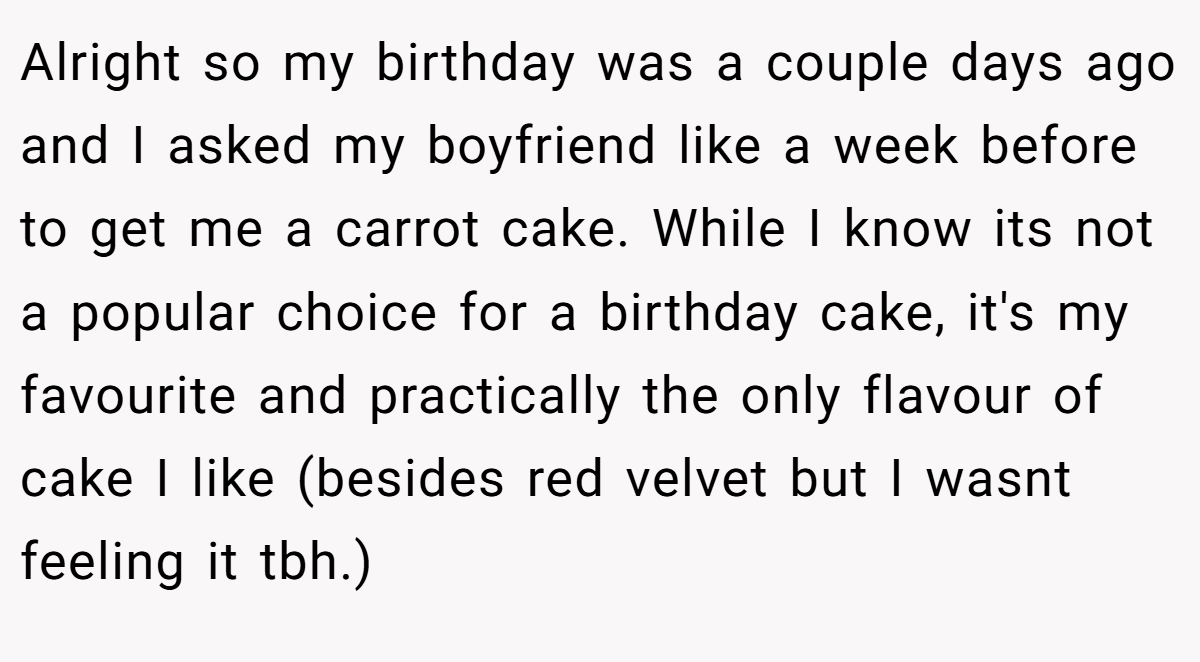 Alright so my birthday was a couple days ago and I asked my boyfriend like a week before to get me a carrot cake. While I know its not a popular choice for a birthday cake, it's my favourite and practically the only flavour of cake I like (besides red velvet but I wasnt feeling it tbh.)