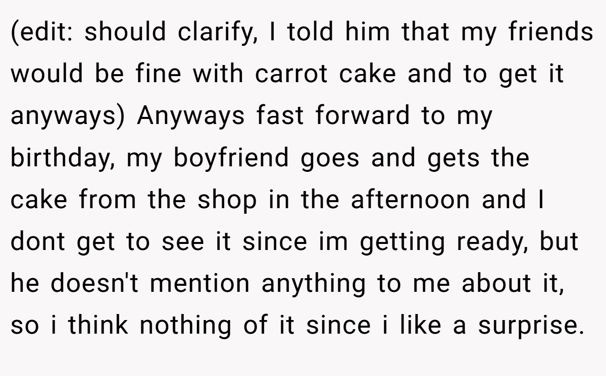 (edit: should clarify, I told him that my friends would be fine with carrot cake and to get it anyways) Anyways fast forward to my birthday, my boyfriend goes and gets the cake from the shop in the afternoon and I dont get to see it since im getting ready, but he doesn't mention anything to me about it, so i think nothing of it since i like a surprise.