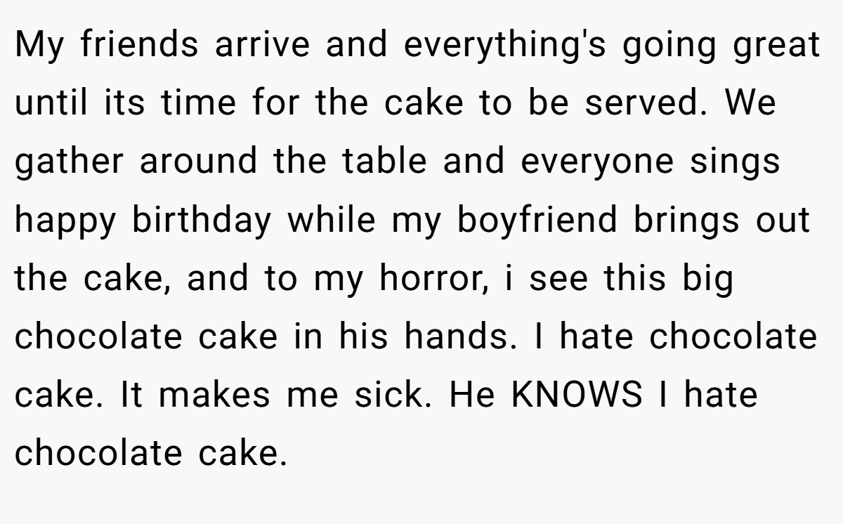 My friends arrive and everything's going great until its time for the cake to be served. We gather around the table and everyone sings happy birthday while my boyfriend brings out the cake, and to my horror, i see this big chocolate cake in his hands. I hate chocolate cake. It makes me sick. He KNOWS I hate chocolate cake.