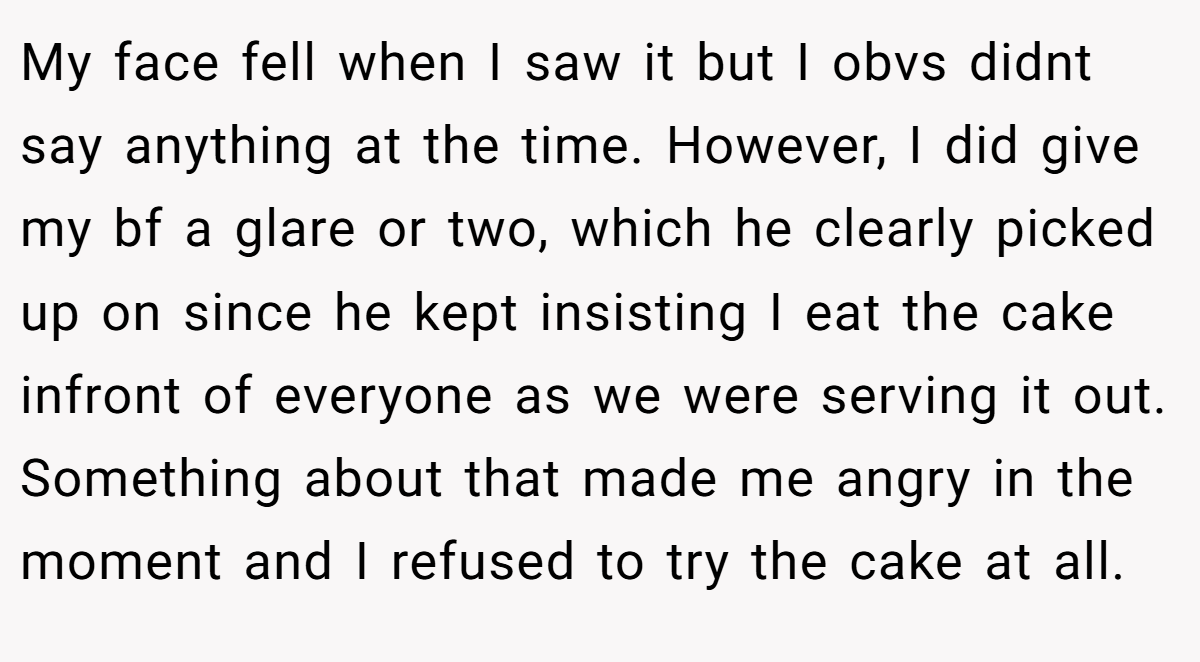 My face fell when I saw it but I obvs didnt say anything at the time. However, I did give my bf a glare or two, which he clearly picked up on since he kept insisting I eat the cake infront of everyone as we were serving it out. Something about that made me angry in the moment and I refused to try the cake at all.