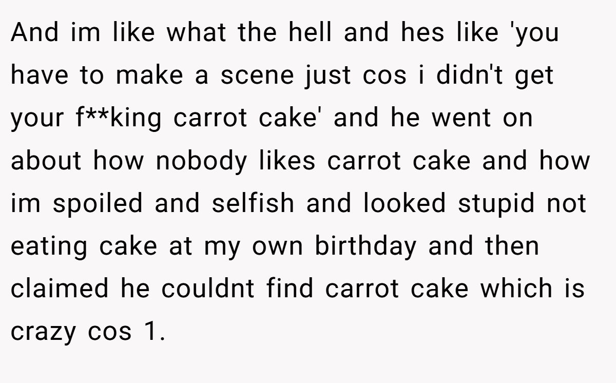 And im like what the hell and hes like 'you have to make a scene just cos i didn't get your f**king carrot cake' and he went on about how nobody likes carrot cake and how im spoiled and selfish and looked stupid not eating cake at my own birthday and then claimed he couldnt find carrot cake which is crazy cos 1.