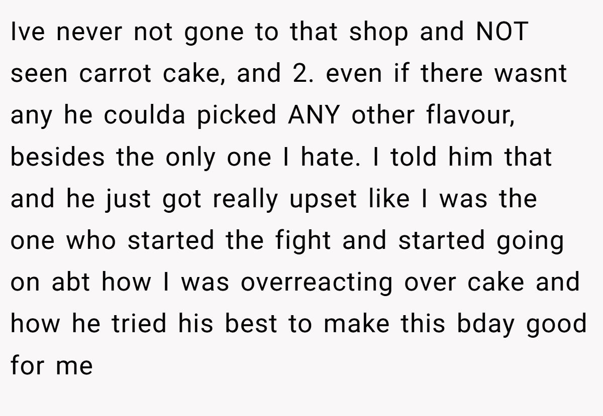 Ive never not gone to that shop and NOT seen carrot cake, and 2. even if there wasnt any he coulda picked ANY other flavour, besides the only one I hate. I told him that and he just got really upset like I was the one who started the fight and started going on abt how I was overreacting over cake and how he tried his best to make this bday good for me