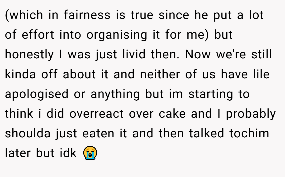 (which in fairness is true since he put a lot of effort into organising it for me) but honestly I was just livid then. Now we're still kinda off about it and neither of us have lile apologised or anything but im starting to think i did overreact over cake and I probably shoulda just eaten it and then talked tochim later but idk 😭