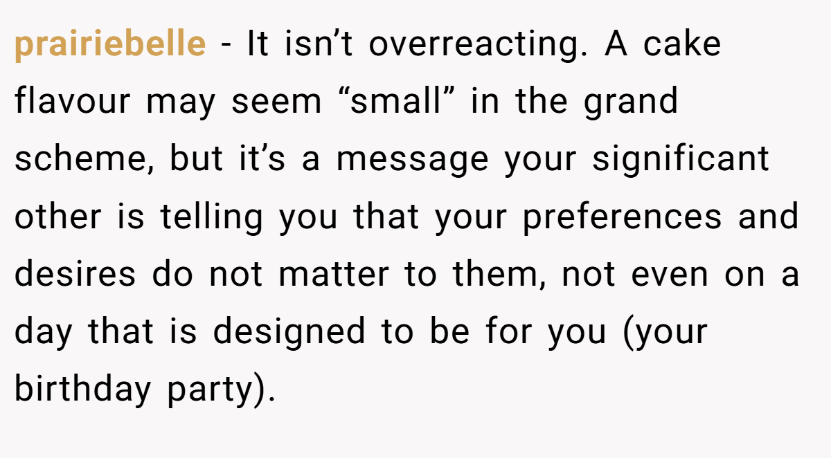 prairiebelle − It isn’t overreacting. A cake flavour may seem “small” in the grand scheme, but it’s a message your significant other is telling you that your preferences and desires do not matter to them, not even on a day that is designed to be for you (your birthday party).