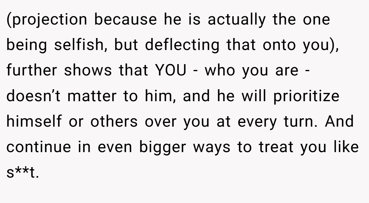 (projection because he is actually the one being selfish, but deflecting that onto you), further shows that YOU - who you are - doesn’t matter to him, and he will prioritize himself or others over you at every turn. And continue in even bigger ways to treat you like s**t.