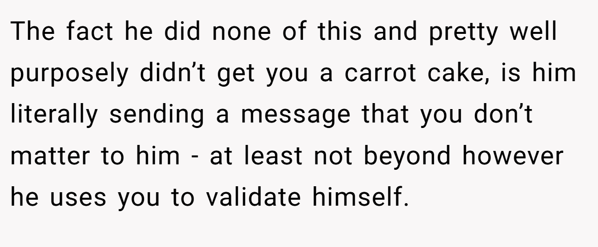 The fact he did none of this and pretty well purposely didn’t get you a carrot cake, is him literally sending a message that you don’t matter to him - at least not beyond however he uses you to validate himself.