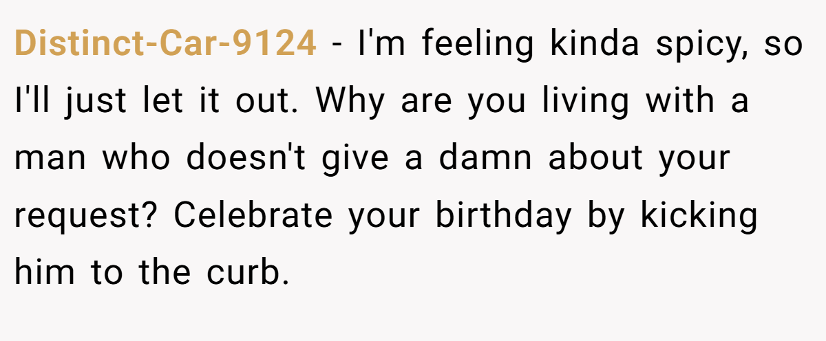 Distinct-Car-9124 − I'm feeling kinda spicy, so I'll just let it out. Why are you living with a man who doesn't give a damn about your request? Celebrate your birthday by kicking him to the curb.