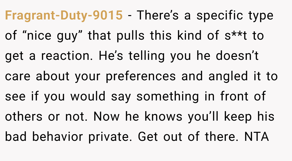 Fragrant-Duty-9015 − There’s a specific type of “nice guy” that pulls this kind of s**t to get a reaction. He’s telling you he doesn’t care about your preferences and angled it to see if you would say something in front of others or not. Now he knows you’ll keep his bad behavior private. Get out of there. NTA
