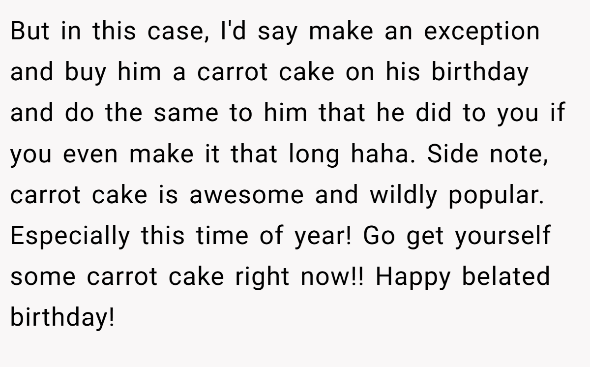 But in this case, I'd say make an exception and buy him a carrot cake on his birthday and do the same to him that he did to you if you even make it that long haha. Side note, carrot cake is awesome and wildly popular. Especially this time of year! Go get yourself some carrot cake right now!! Happy belated birthday!