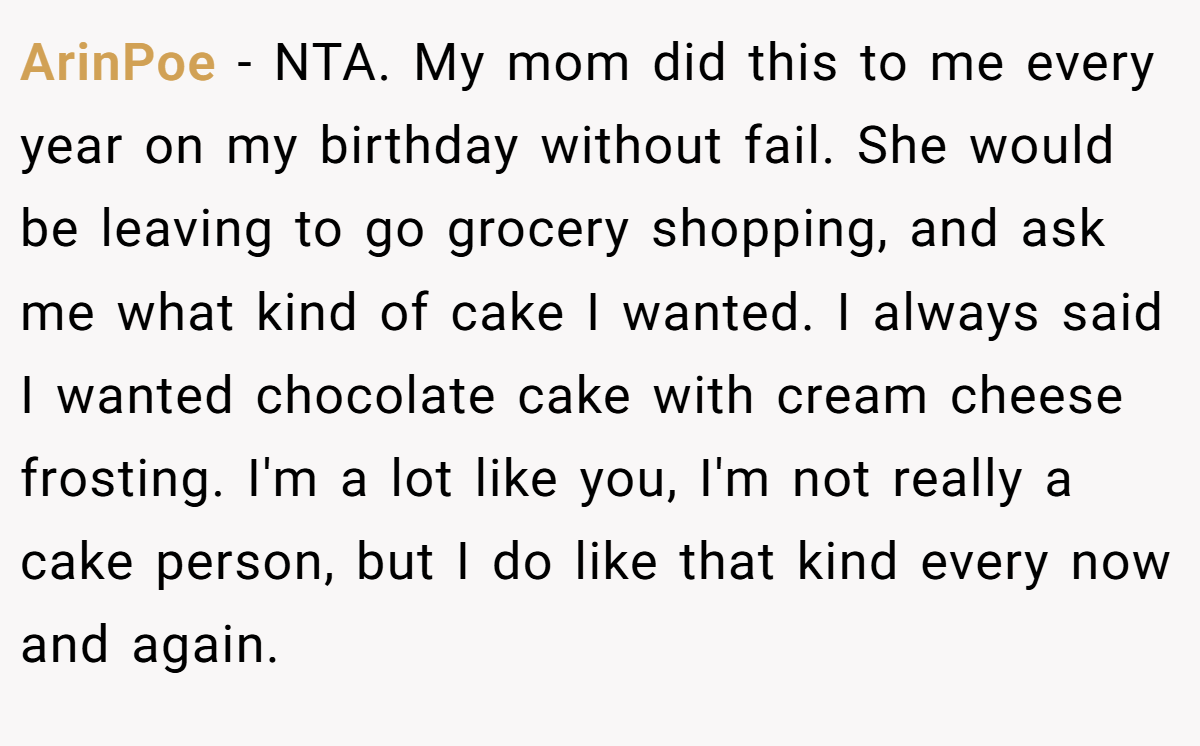 ArinPoe − NTA. My mom did this to me every year on my birthday without fail. She would be leaving to go grocery shopping, and ask me what kind of cake I wanted. I always said I wanted chocolate cake with cream cheese frosting. I'm a lot like you, I'm not really a cake person, but I do like that kind every now and again.