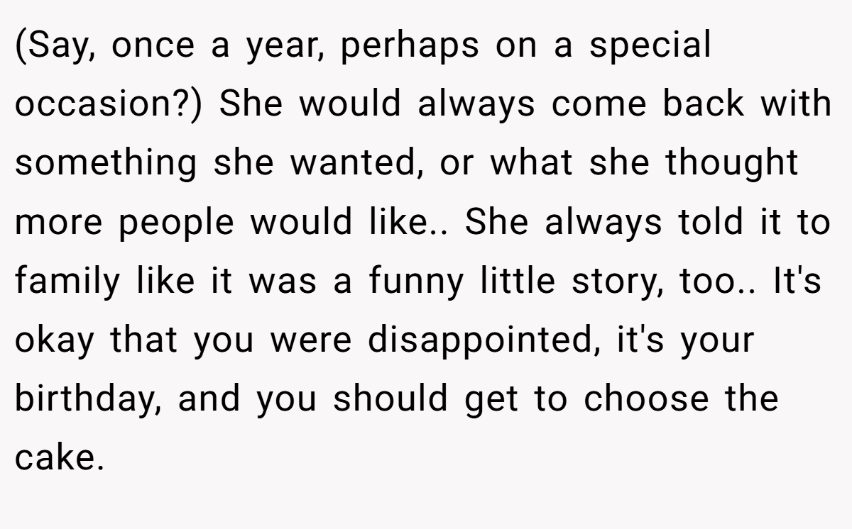 (Say, once a year, perhaps on a special occasion?) She would always come back with something she wanted, or what she thought more people would like.. She always told it to family like it was a funny little story, too.. It's okay that you were disappointed, it's your birthday, and you should get to choose the cake.