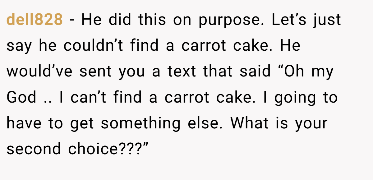 dell828 − He did this on purpose. Let’s just say he couldn’t find a carrot cake. He would’ve sent you a text that said “Oh my God .. I can’t find a carrot cake. I going to have to get something else. What is your second choice???”