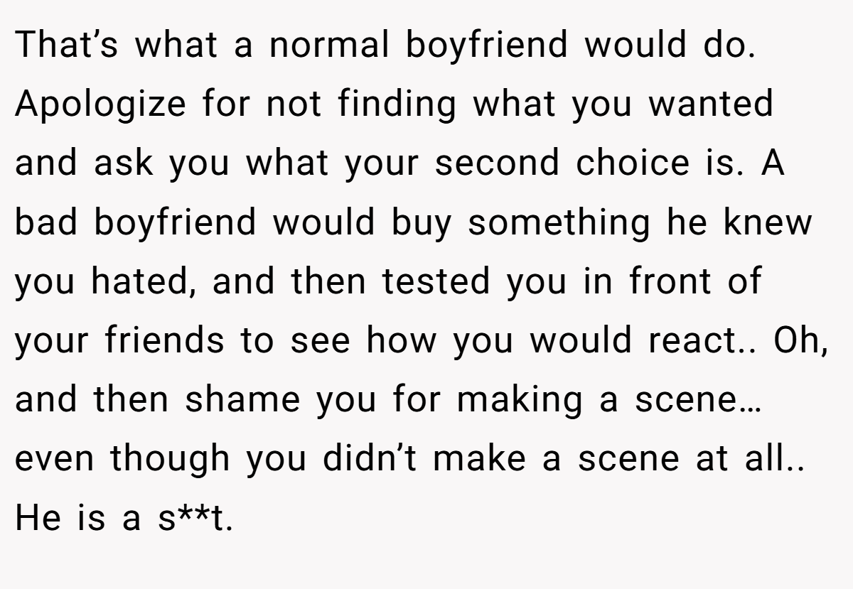 That’s what a normal boyfriend would do. Apologize for not finding what you wanted and ask you what your second choice is. A bad boyfriend would buy something he knew you hated, and then tested you in front of your friends to see how you would react.. Oh, and then shame you for making a scene… even though you didn’t make a scene at all.. He is a s**t.