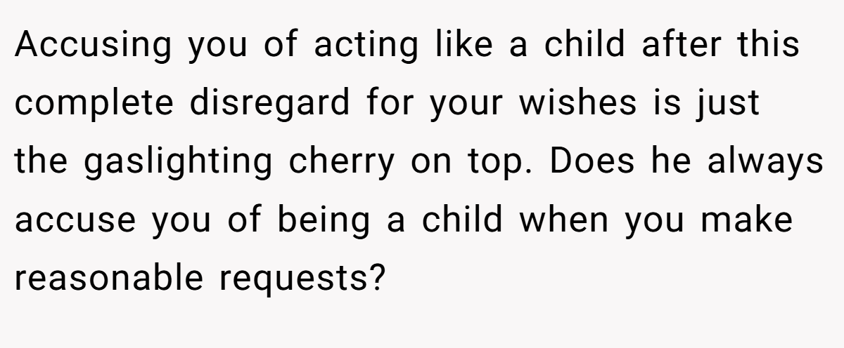 Accusing you of acting like a child after this complete disregard for your wishes is just the gaslighting cherry on top. Does he always accuse you of being a child when you make reasonable requests?