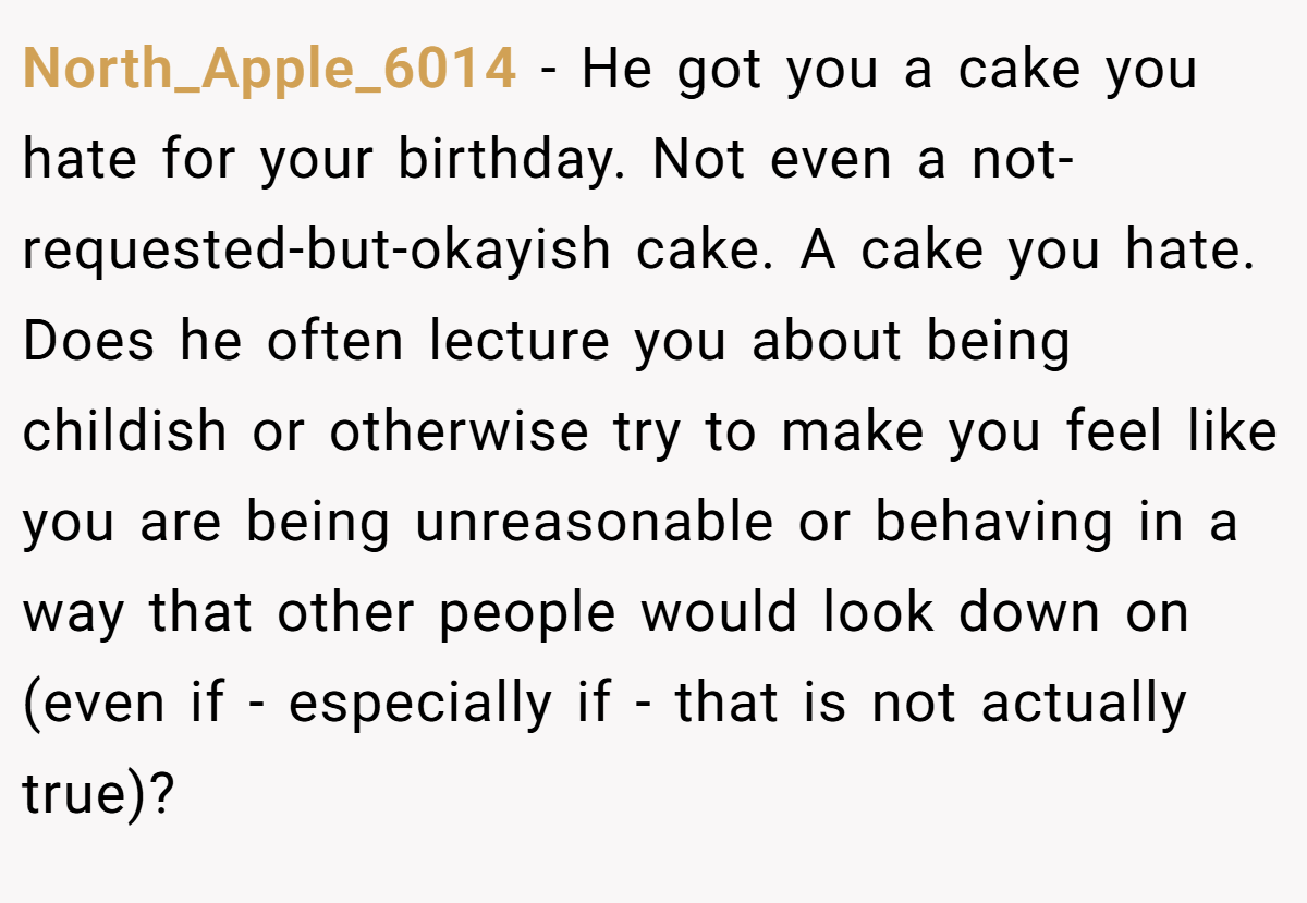 North_Apple_6014 − He got you a cake you hate for your birthday. Not even a not-requested-but-okayish cake. A cake you hate. Does he often lecture you about being childish or otherwise try to make you feel like you are being unreasonable or behaving in a way that other people would look down on (even if - especially if - that is not actually true)?