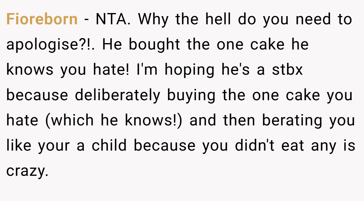 Fioreborn − NTA. Why the hell do you need to apologise?!. He bought the one cake he knows you hate! I'm hoping he's a stbx because deliberately buying the one cake you hate (which he knows!) and then berating you like your a child because you didn't eat any is crazy.