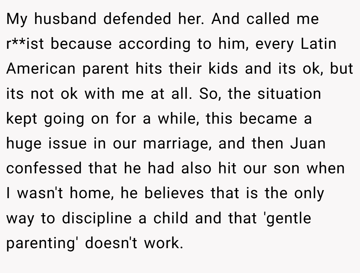 My husband defended her. And called me r**ist because according to him, every Latin American parent hits their kids and its ok, but its not ok with me at all. So, the situation kept going on for a while, this became a huge issue in our marriage, and then Juan confessed that he had also hit our son when I wasn't home, he believes that is the only way to discipline a child and that 'gentle parenting' doesn't work.